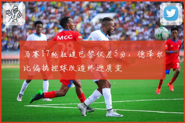 马赛17轮狂追巴黎仅差5分，德泽尔比偏执控球改造终迎质变