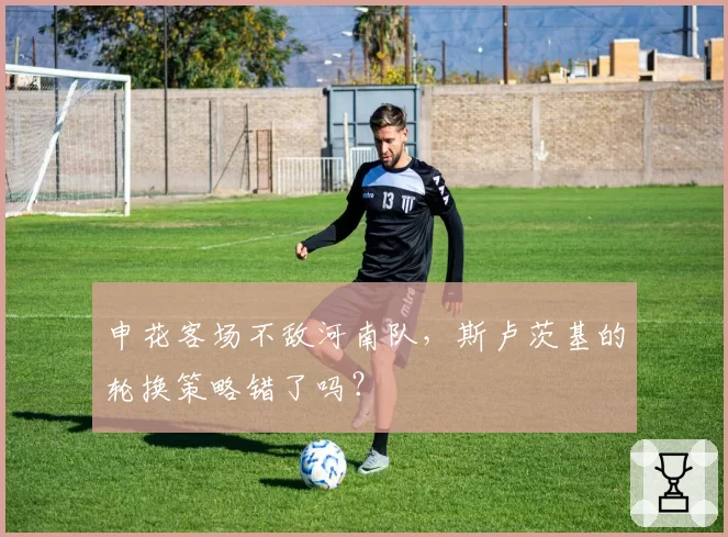 申花客场不敌河南队，斯卢茨基的轮换策略错了吗？