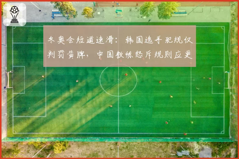 冬奥会短道速滑：韩国选手犯规仅判罚黄牌，中国教练怒斥规则应更透明