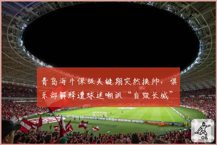 青岛海牛保级关键期突然换帅，俱乐部解释遭球迷嘲讽“自毁长城”