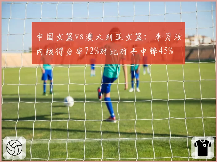 中国女篮vs澳大利亚女篮：李月汝内线得分率72%对比对手中锋45%