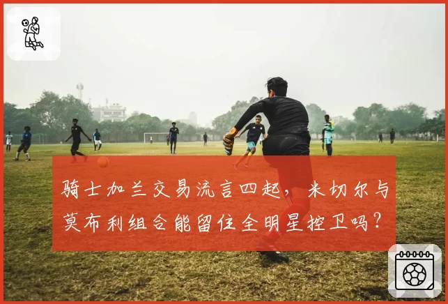 骑士加兰交易流言四起，米切尔与莫布利组合能留住全明星控卫吗？