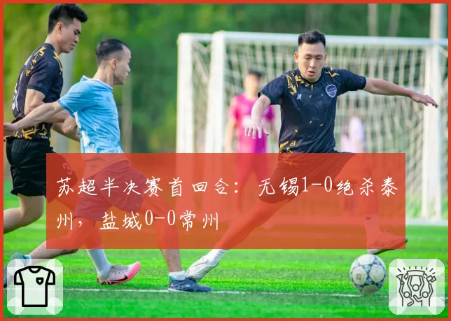 苏超半决赛首回合：无锡1-0绝杀泰州，盐城0-0常州