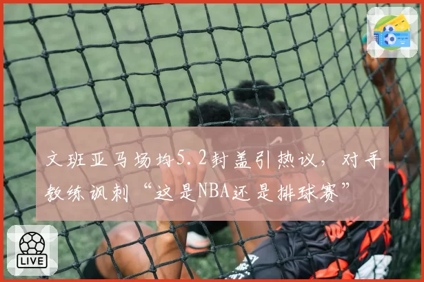 文班亚马场均5.2封盖引热议，对手教练讽刺“这是NBA还是排球赛”