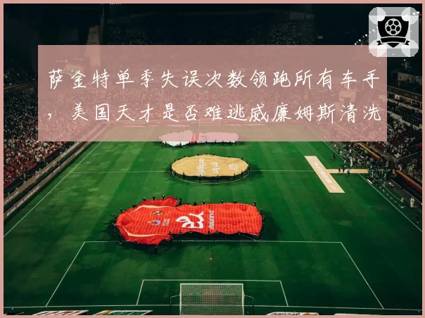 萨金特单季失误次数领跑所有车手，美国天才是否难逃威廉姆斯清洗？