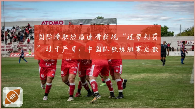 国际滑联短道速滑新规“连带判罚”过于严苛，中国队教练组赛后激烈申诉