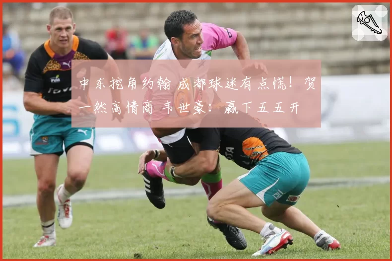 中东挖角约翰 成都球迷有点慌!贺一然高情商 韦世豪:赢下五五开