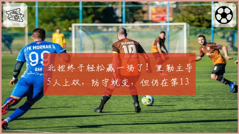 北控终于轻松赢一场了！里勒主导5人上双，防守蜕变，但仍在第13