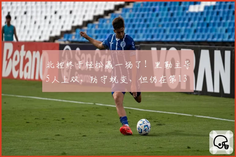 北控终于轻松赢一场了!里勒主导5人上双,防守蜕变,但仍在第13