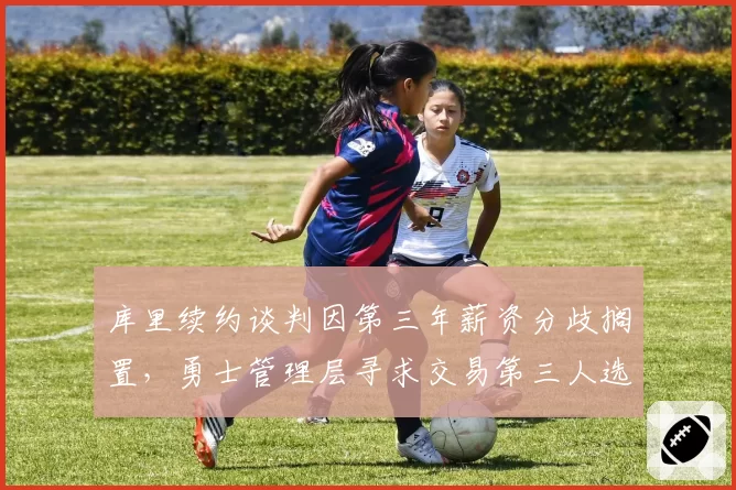库里续约谈判因第三年薪资分歧搁置，勇士管理层寻求交易第三人选