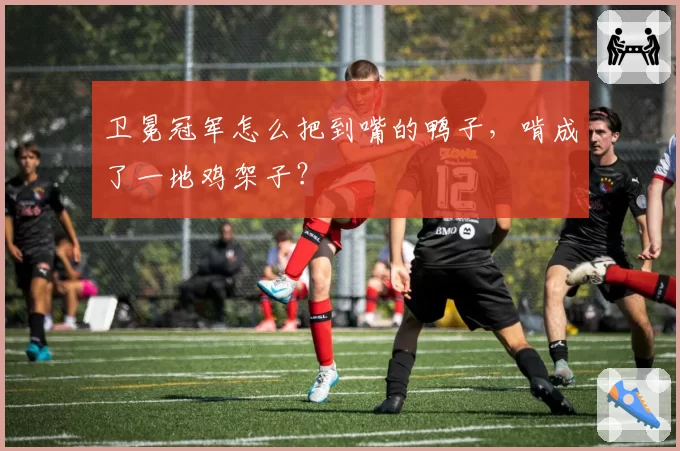 卫冕冠军怎么把到嘴的鸭子，啃成了一地鸡架子？