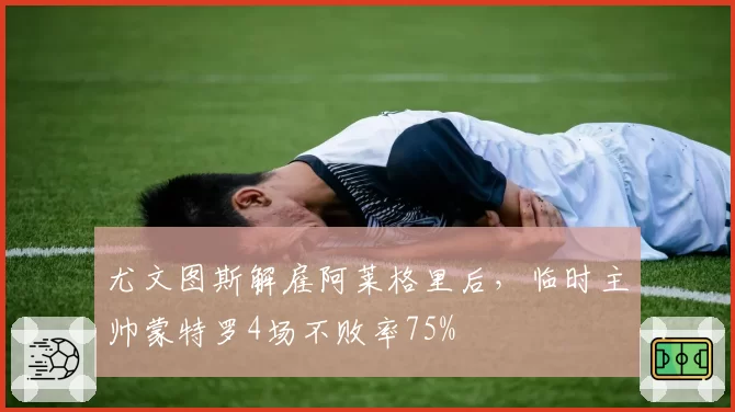 尤文图斯解雇阿莱格里后，临时主帅蒙特罗4场不败率75%