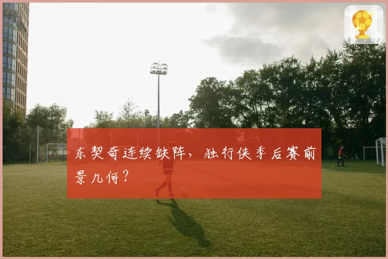 东契奇连续缺阵，独行侠季后赛前景几何？