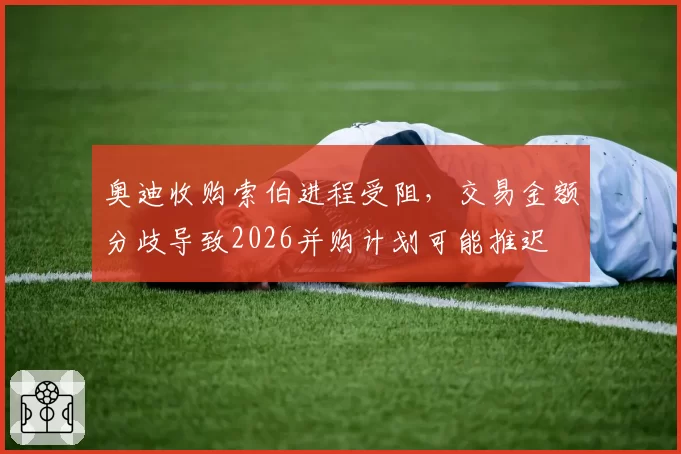 奥迪收购索伯进程受阻,交易金额分歧导致2026并购计划可能推迟