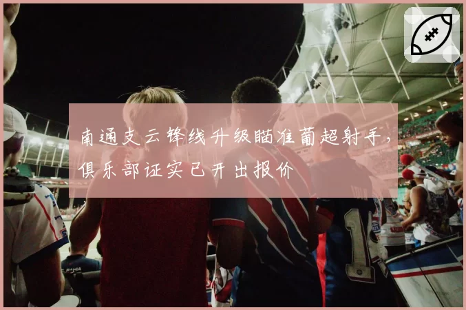 南通支云锋线升级瞄准葡超射手，俱乐部证实已开出报价