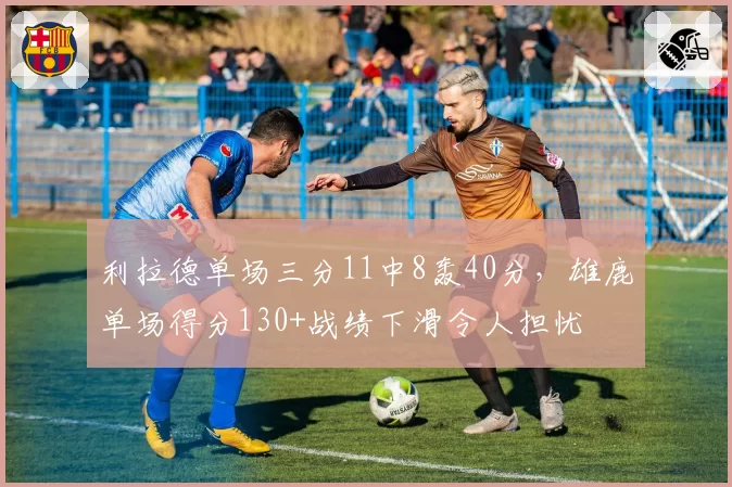 利拉德单场三分11中8轰40分，雄鹿单场得分130+战绩下滑令人担忧