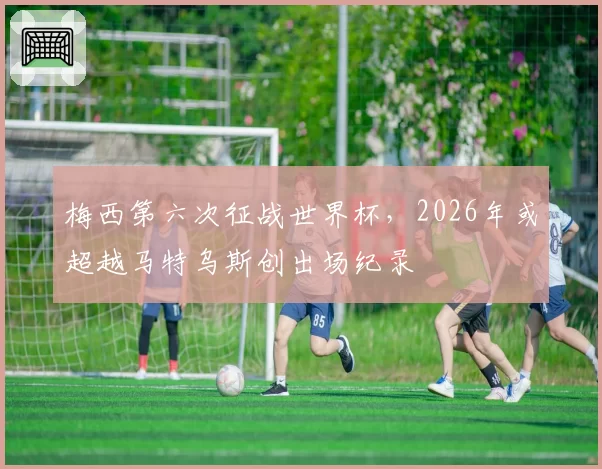 梅西第六次征战世界杯,2026年或超越马特乌斯创出场纪录