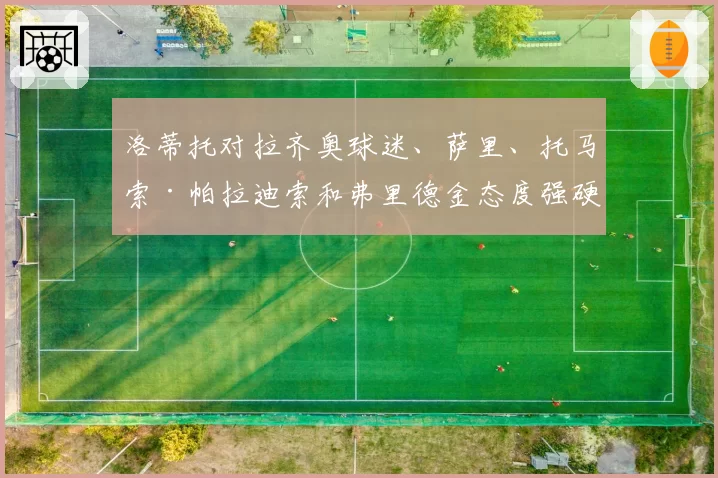 洛蒂托对拉齐奥球迷、萨里、托马索·帕拉迪索和弗里德金态度强硬：“这些家伙不然跟谁发泄？”