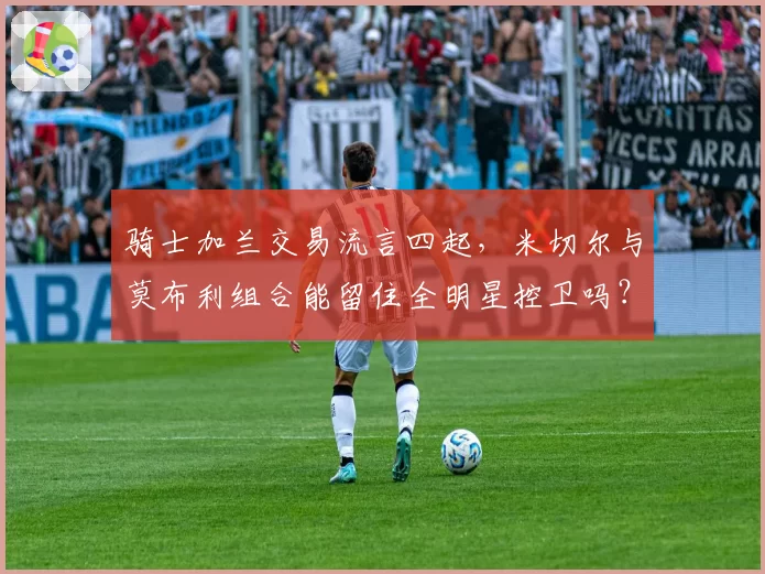骑士加兰交易流言四起，米切尔与莫布利组合能留住全明星控卫吗？
