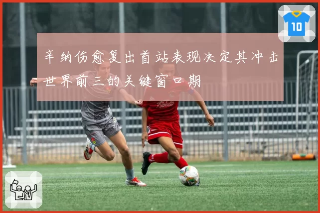 辛纳伤愈复出首站表现决定其冲击世界前三的关键窗口期