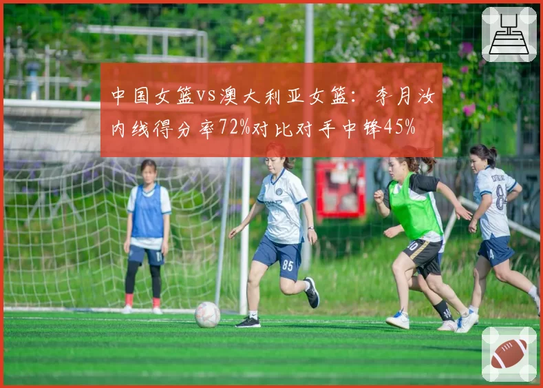 中国女篮vs澳大利亚女篮：李月汝内线得分率72%对比对手中锋45%