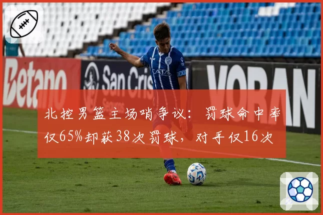 北控男篮主场哨争议:罚球命中率仅65%却获38次罚球,对手仅16次