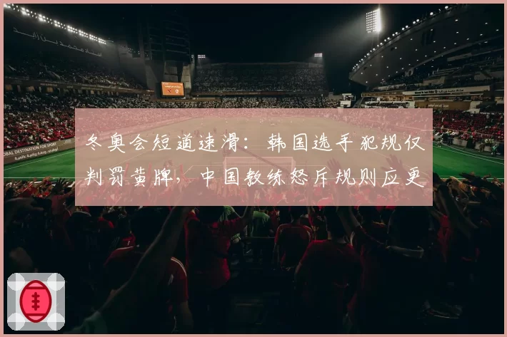 冬奥会短道速滑:韩国选手犯规仅判罚黄牌,中国教练怒斥规则应更透明