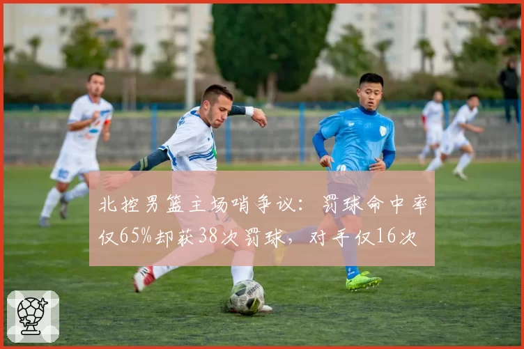 北控男篮主场哨争议：罚球命中率仅65%却获38次罚球，对手仅16次