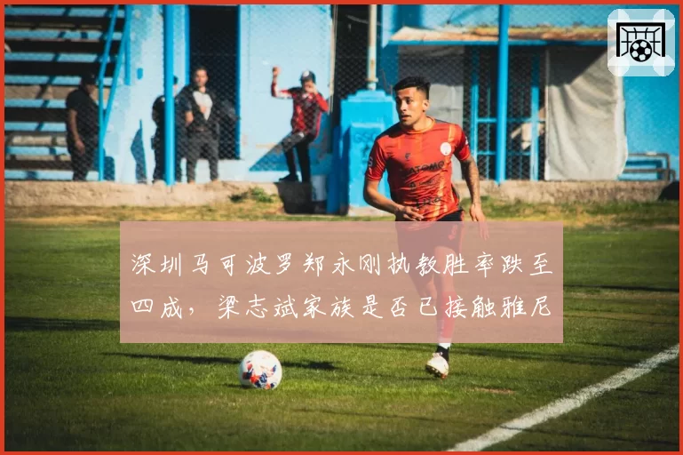 深圳马可波罗郑永刚执教胜率跌至四成，梁志斌家族是否已接触雅尼斯团队？