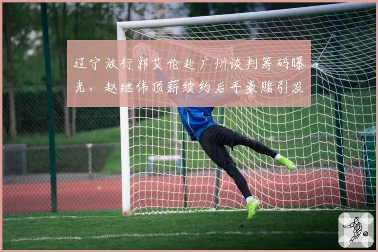 辽宁放行郭艾伦赴广州谈判筹码曝光，赵继伟顶薪续约后手豪赌引发更衣室隐患争议