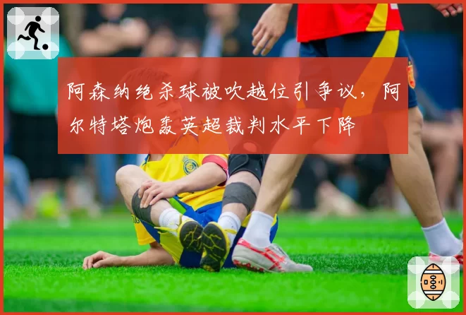 阿森纳绝杀球被吹越位引争议，阿尔特塔炮轰英超裁判水平下降