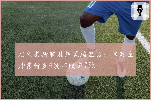 尤文图斯解雇阿莱格里后，临时主帅蒙特罗4场不败率75%