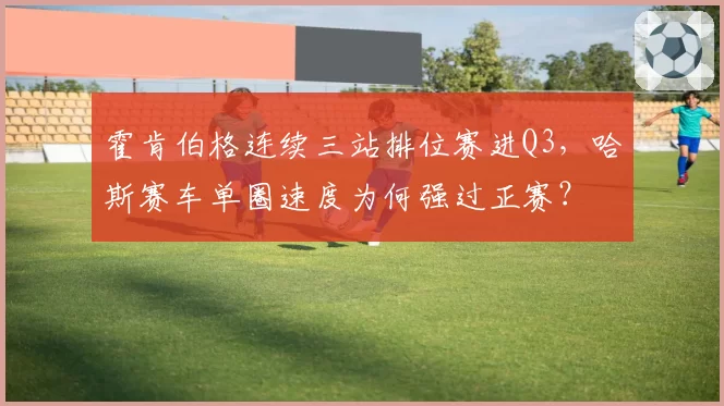 霍肯伯格连续三站排位赛进Q3，哈斯赛车单圈速度为何强过正赛？
