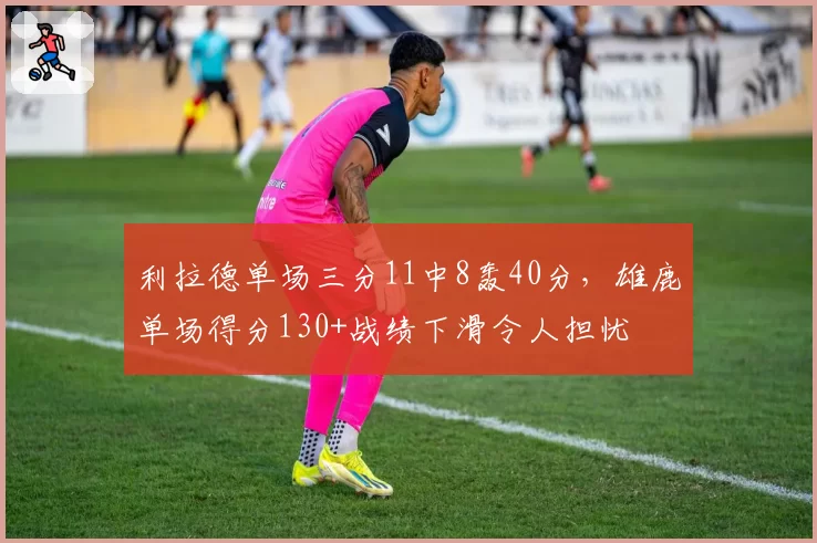 利拉德单场三分11中8轰40分，雄鹿单场得分130+战绩下滑令人担忧