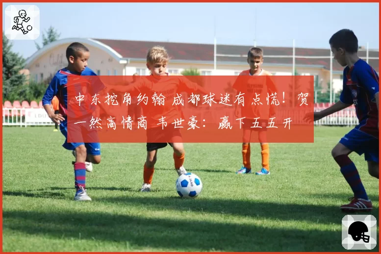 中东挖角约翰 成都球迷有点慌!贺一然高情商 韦世豪:赢下五五开