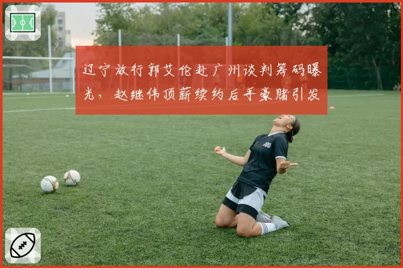 辽宁放行郭艾伦赴广州谈判筹码曝光，赵继伟顶薪续约后手豪赌引发更衣室隐患争议