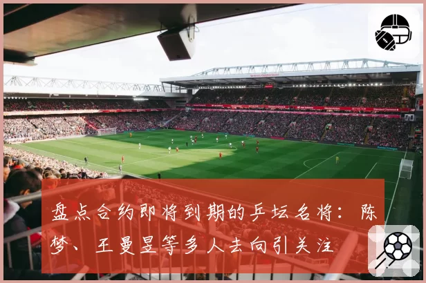 盘点合约即将到期的乒坛名将:陈梦、王曼昱等多人去向引关注