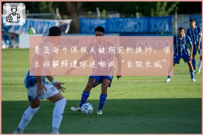 青岛海牛保级关键期突然换帅，俱乐部解释遭球迷嘲讽“自毁长城”