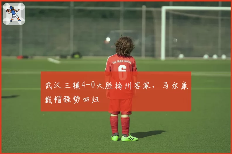武汉三镇4-0大胜梅州客家，马尔康戴帽强势回归