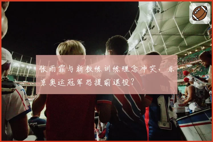 张雨霏与新教练训练理念冲突,东京奥运冠军恐提前退役?