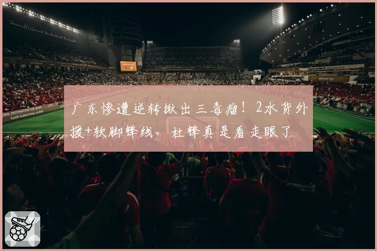 广东惨遭逆转揪出三毒瘤！2水货外援+软脚锋线，杜锋真是看走眼了