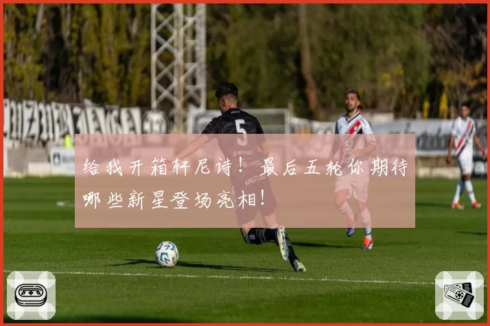 给我开箱轩尼诗！最后五轮你期待哪些新星登场亮相！