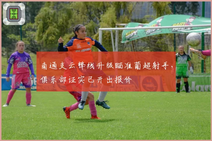 南通支云锋线升级瞄准葡超射手,俱乐部证实已开出报价