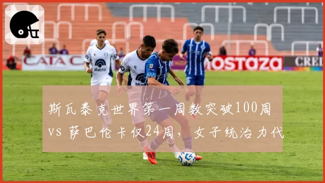 斯瓦泰克世界第一周数突破100周 vs 萨巴伦卡仅24周，女子统治力代际对比