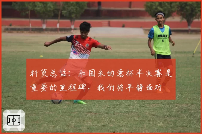 科莫总监:和国米的意杯半决赛是重要的里程碑,我们将平静面对
