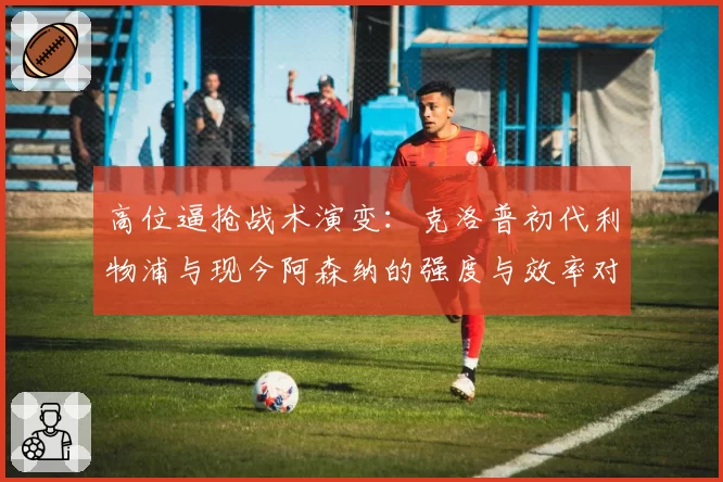 高位逼抢战术演变：克洛普初代利物浦与现今阿森纳的强度与效率对比