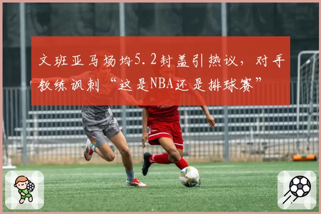 文班亚马场均5.2封盖引热议，对手教练讽刺“这是NBA还是排球赛”