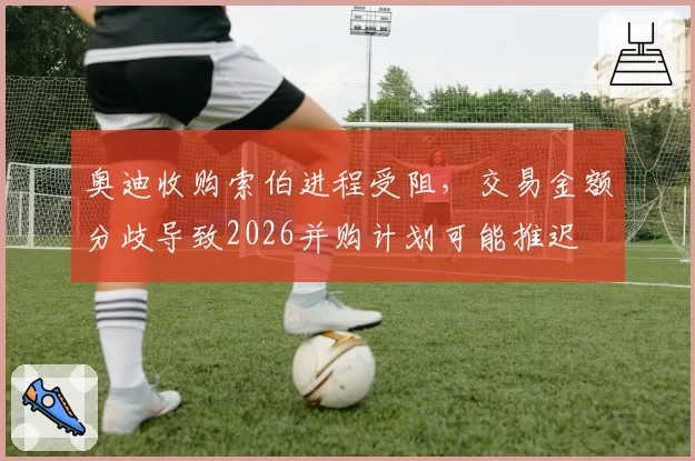 奥迪收购索伯进程受阻，交易金额分歧导致2026并购计划可能推迟