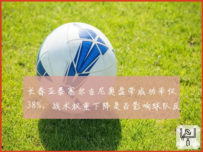 长春亚泰塞尔吉尼奥盘带成功率仅38%，战术权重下降是否影响球队反击？