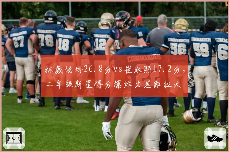 林葳场均26.8分vs崔永熙17.2分,二年级新星得分爆炸力差距拉大